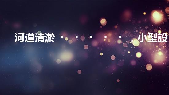 河道清淤，小型設(shè)備助力高效施工
